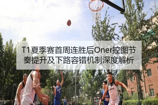 T1夏季赛首周连胜后Oner控图节奏提升及下路容错机制深度解析