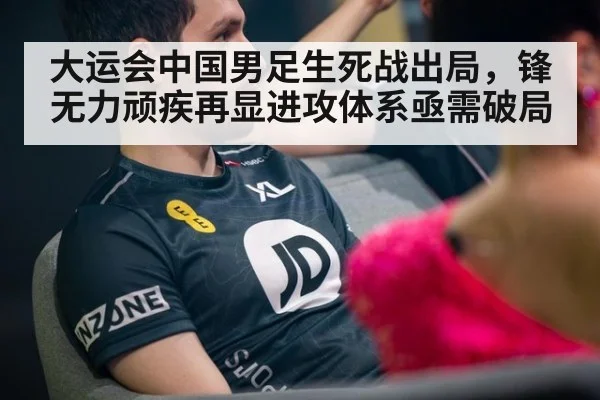 大运会中国男足生死战出局,锋无力顽疾再显进攻体系亟需破局