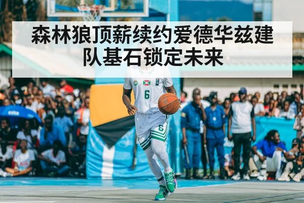 森林狼顶薪续约爱德华兹建队基石锁定未来